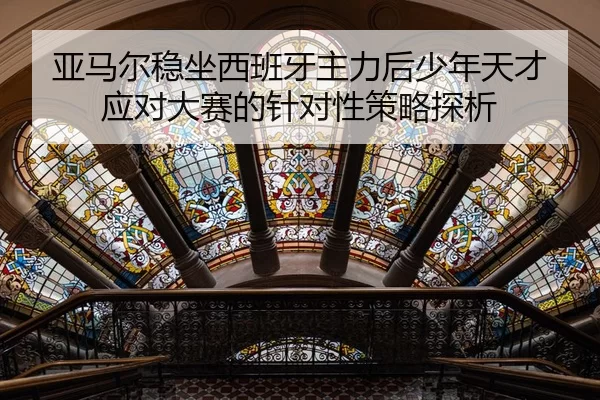 亚马尔稳坐西班牙主力后少年天才应对大赛的针对性策略探析（jiuyou）