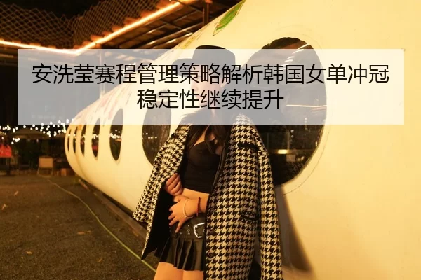 安洗莹赛程管理策略解析韩国女单冲冠稳定性继续提升 | jiuyou