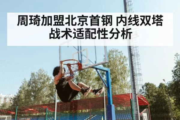 周琦加盟北京首钢 内线双塔战术适配性分析 | jiuyou