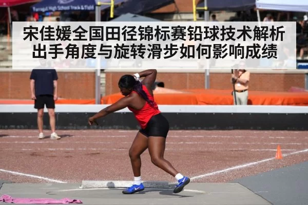 宋佳媛全国田径锦标赛铅球技术解析 出手角度与旋转滑步如何影响成绩