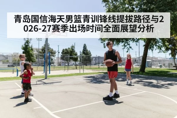 青岛国信海天男篮青训锋线提拔路径与2026-27赛季出场时间全面展望分析 | jiuyou